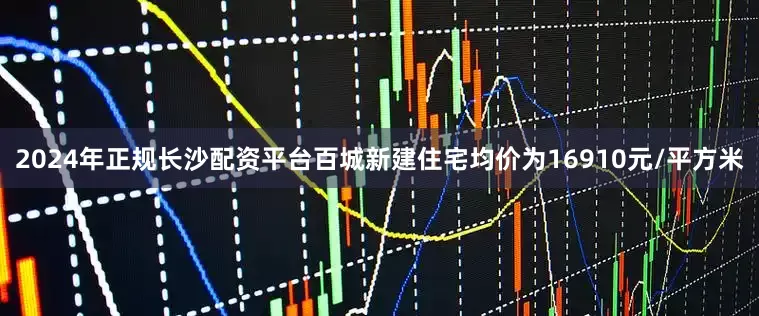 2024年正规长沙配资平台百城新建住宅均价为16910元/平方米